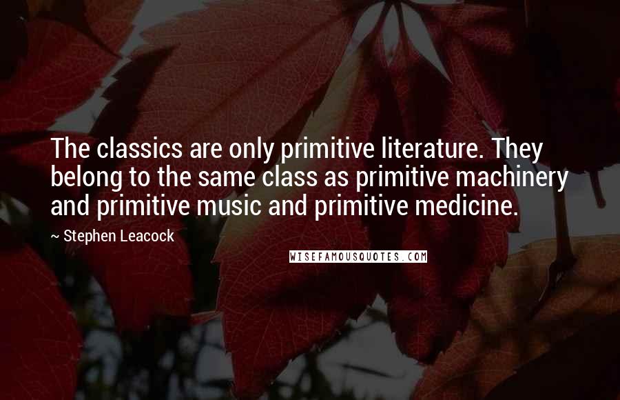 Stephen Leacock Quotes: The classics are only primitive literature. They belong to the same class as primitive machinery and primitive music and primitive medicine.