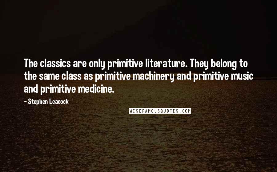 Stephen Leacock Quotes: The classics are only primitive literature. They belong to the same class as primitive machinery and primitive music and primitive medicine.