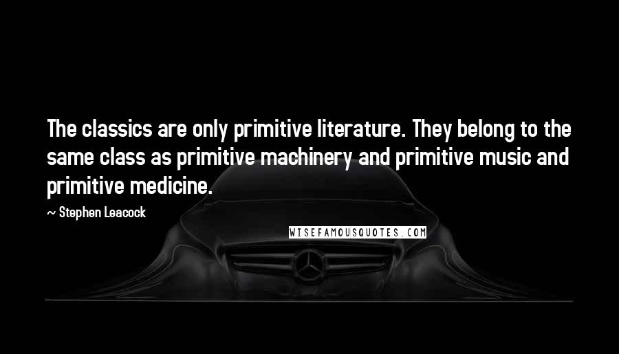 Stephen Leacock Quotes: The classics are only primitive literature. They belong to the same class as primitive machinery and primitive music and primitive medicine.