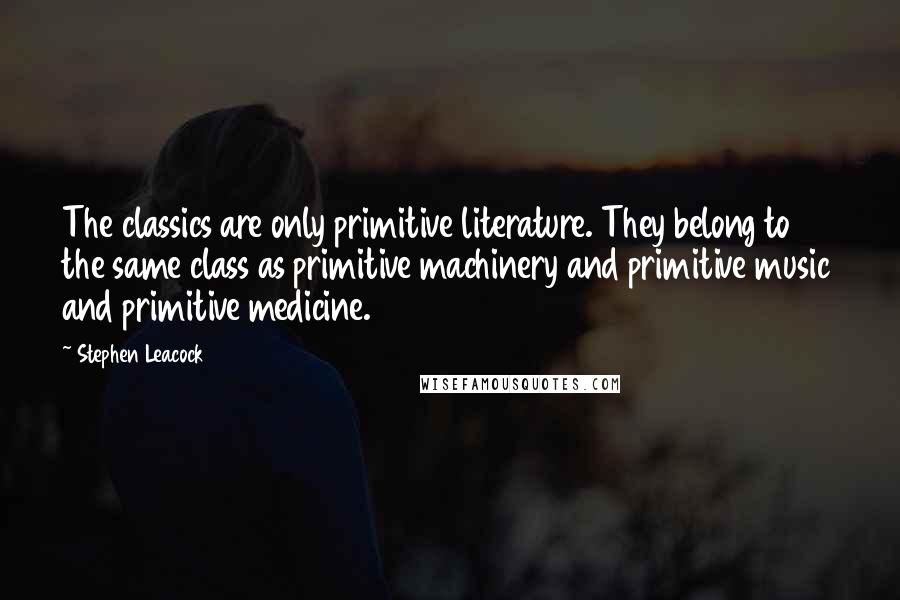 Stephen Leacock Quotes: The classics are only primitive literature. They belong to the same class as primitive machinery and primitive music and primitive medicine.