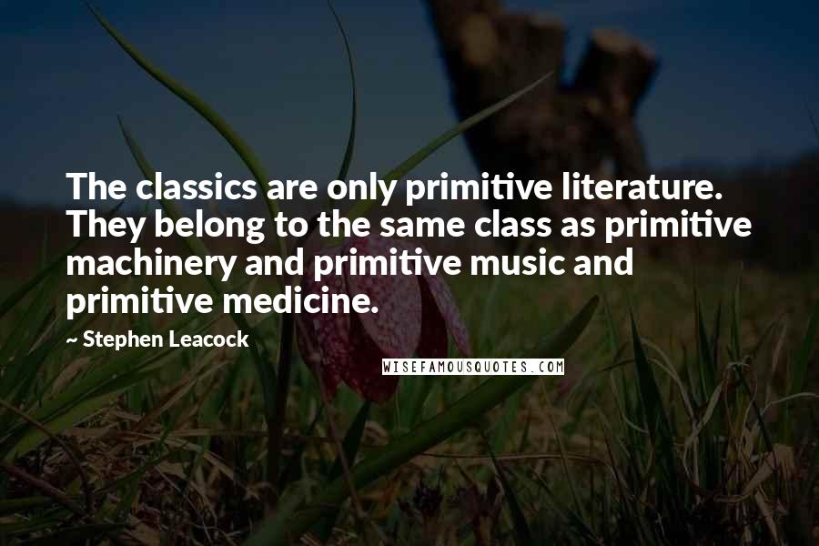 Stephen Leacock Quotes: The classics are only primitive literature. They belong to the same class as primitive machinery and primitive music and primitive medicine.