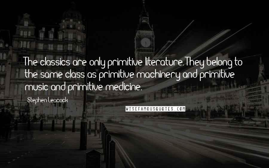 Stephen Leacock Quotes: The classics are only primitive literature. They belong to the same class as primitive machinery and primitive music and primitive medicine.