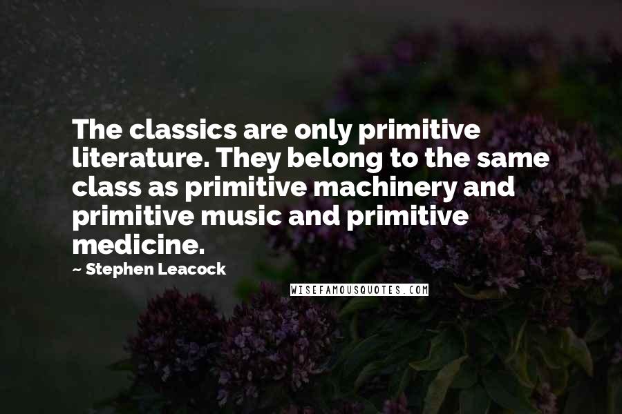 Stephen Leacock Quotes: The classics are only primitive literature. They belong to the same class as primitive machinery and primitive music and primitive medicine.