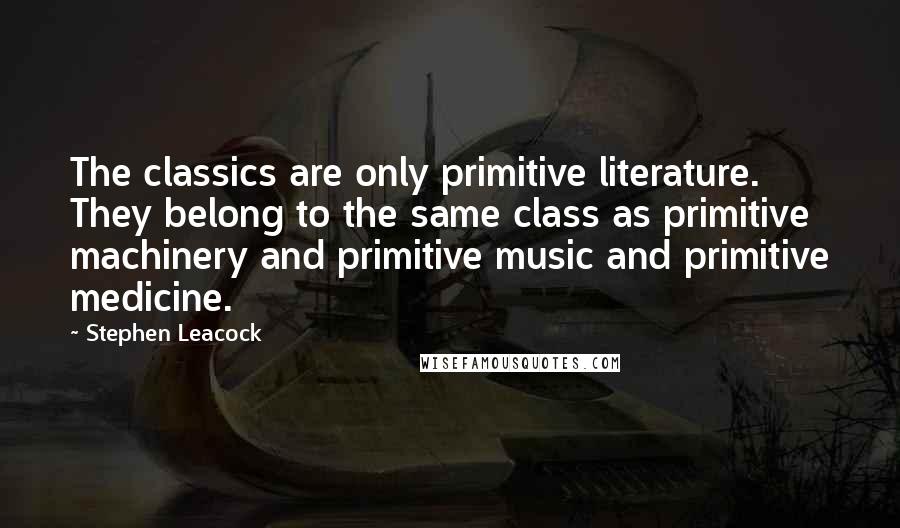 Stephen Leacock Quotes: The classics are only primitive literature. They belong to the same class as primitive machinery and primitive music and primitive medicine.