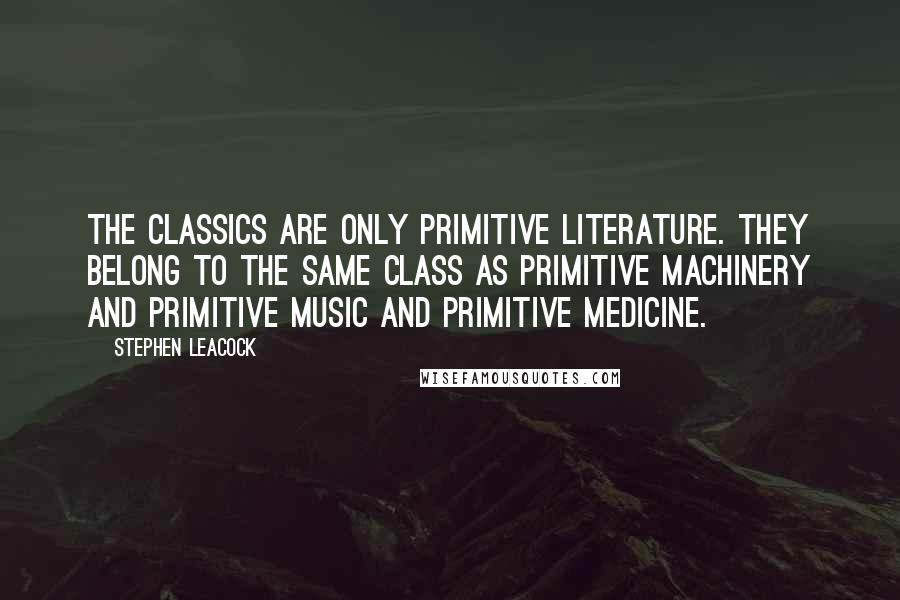 Stephen Leacock Quotes: The classics are only primitive literature. They belong to the same class as primitive machinery and primitive music and primitive medicine.