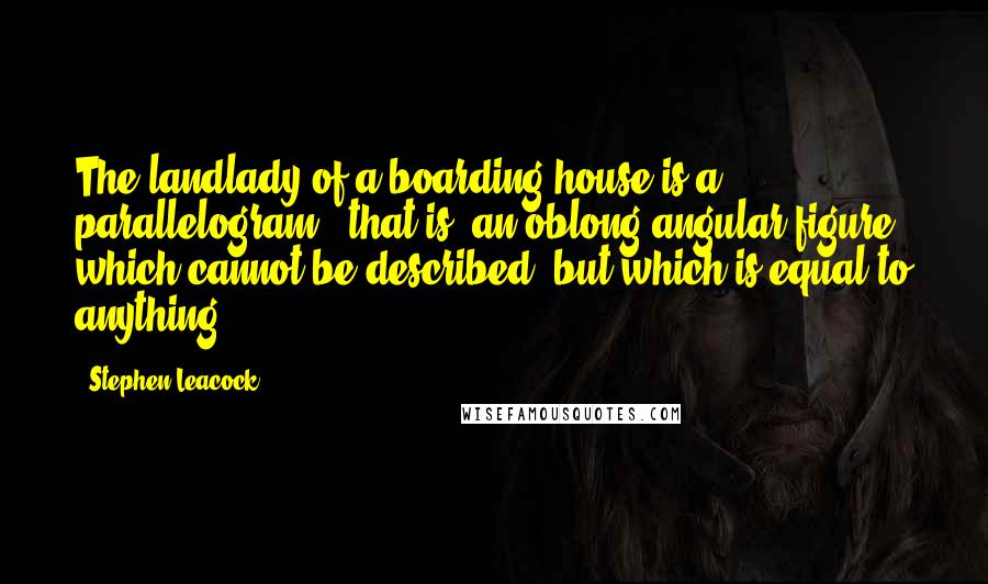 Stephen Leacock Quotes: The landlady of a boarding-house is a parallelogram - that is, an oblong angular figure, which cannot be described, but which is equal to anything.