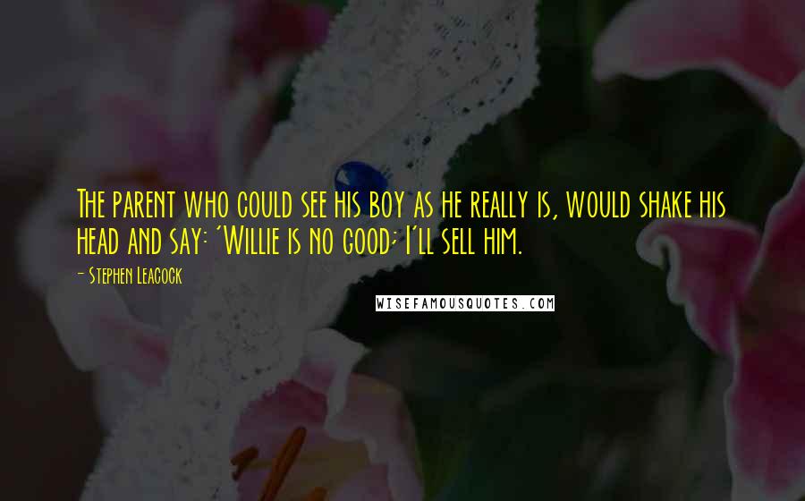 Stephen Leacock Quotes: The parent who could see his boy as he really is, would shake his head and say: 'Willie is no good; I'll sell him.