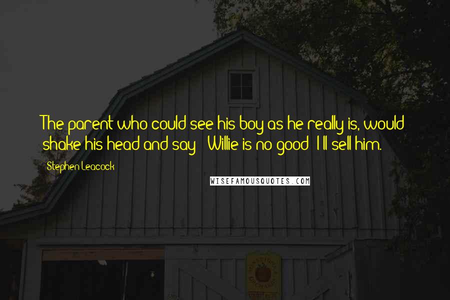 Stephen Leacock Quotes: The parent who could see his boy as he really is, would shake his head and say: 'Willie is no good; I'll sell him.