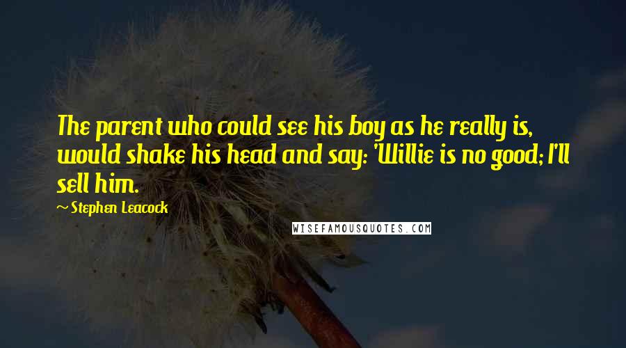 Stephen Leacock Quotes: The parent who could see his boy as he really is, would shake his head and say: 'Willie is no good; I'll sell him.