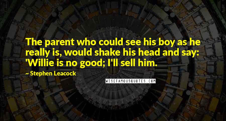 Stephen Leacock Quotes: The parent who could see his boy as he really is, would shake his head and say: 'Willie is no good; I'll sell him.