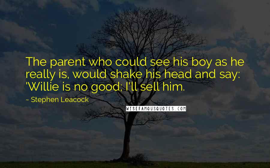 Stephen Leacock Quotes: The parent who could see his boy as he really is, would shake his head and say: 'Willie is no good; I'll sell him.