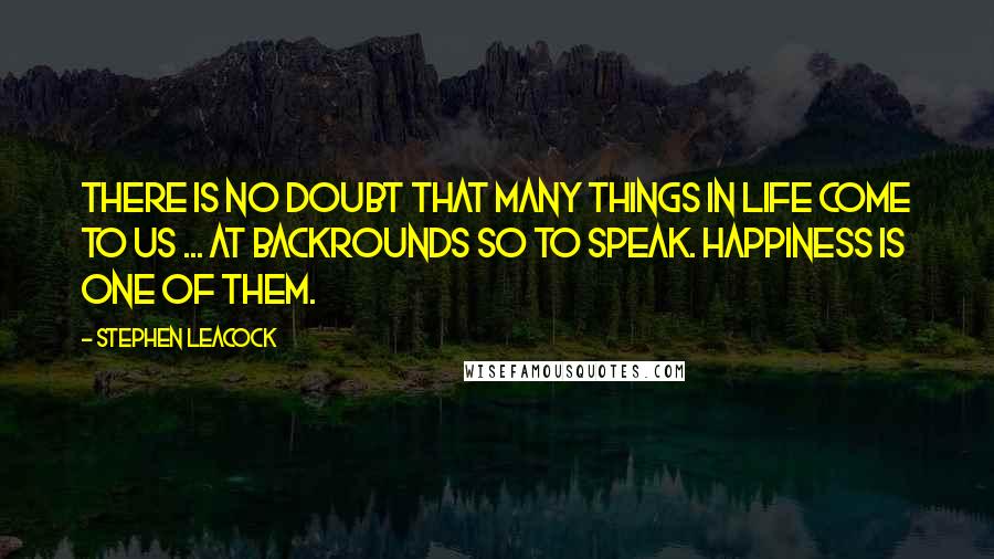 Stephen Leacock Quotes: There is no doubt that many things in life come to us ... at backrounds so to speak. Happiness is one of them.