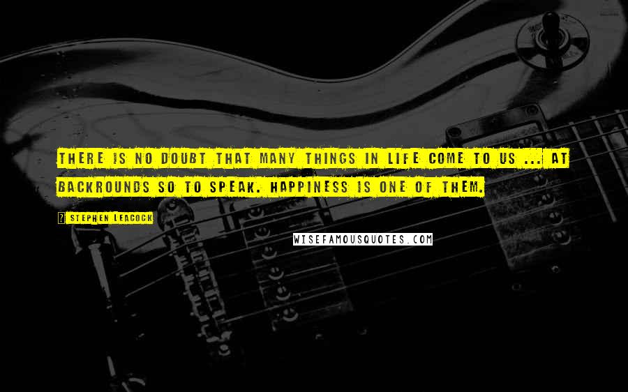 Stephen Leacock Quotes: There is no doubt that many things in life come to us ... at backrounds so to speak. Happiness is one of them.