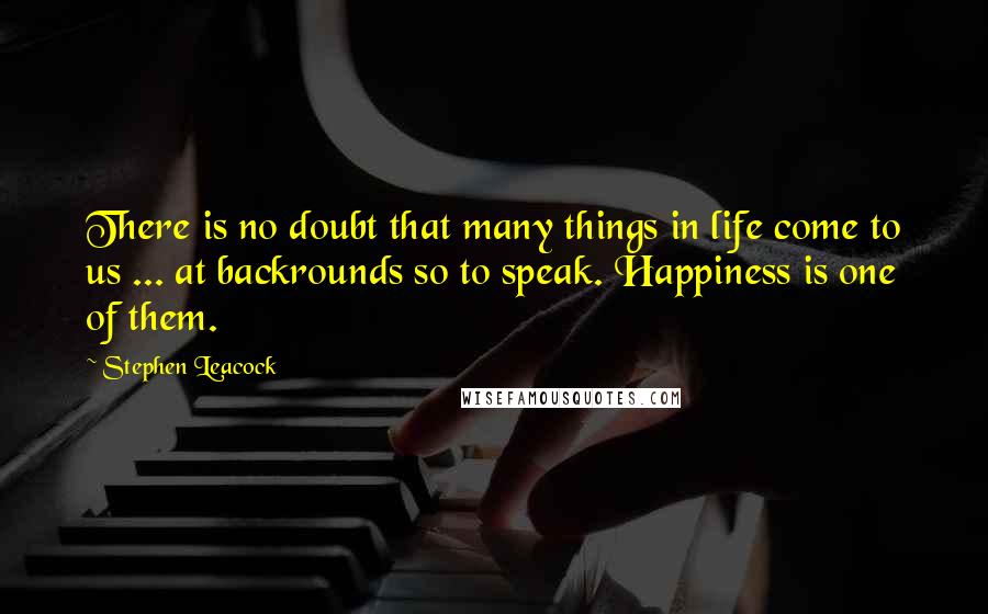 Stephen Leacock Quotes: There is no doubt that many things in life come to us ... at backrounds so to speak. Happiness is one of them.