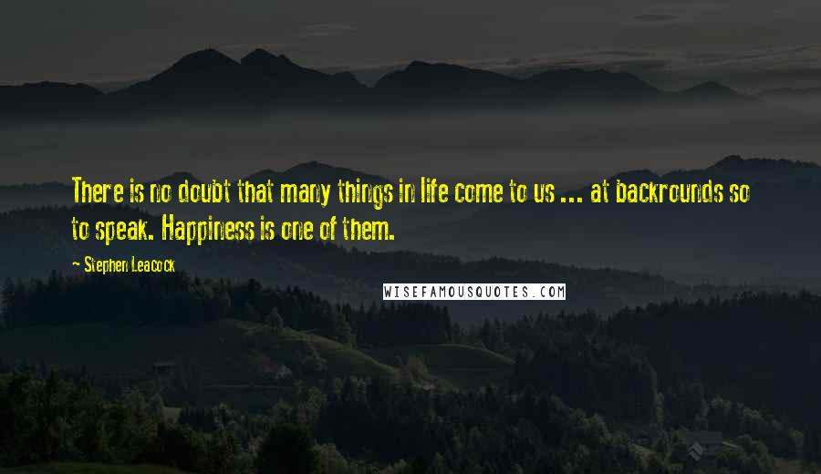 Stephen Leacock Quotes: There is no doubt that many things in life come to us ... at backrounds so to speak. Happiness is one of them.