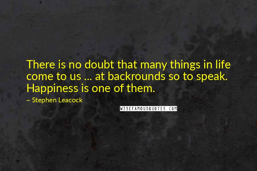 Stephen Leacock Quotes: There is no doubt that many things in life come to us ... at backrounds so to speak. Happiness is one of them.