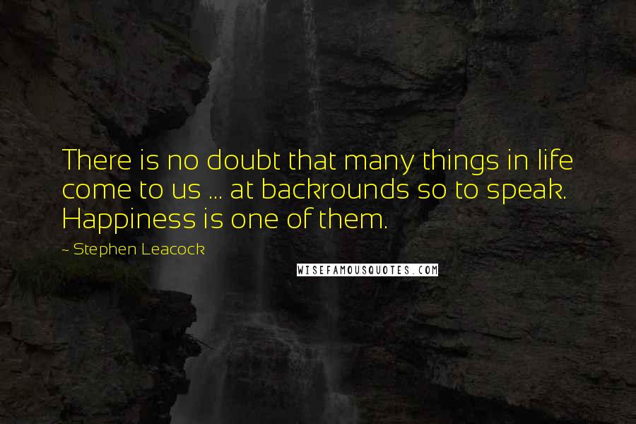 Stephen Leacock Quotes: There is no doubt that many things in life come to us ... at backrounds so to speak. Happiness is one of them.