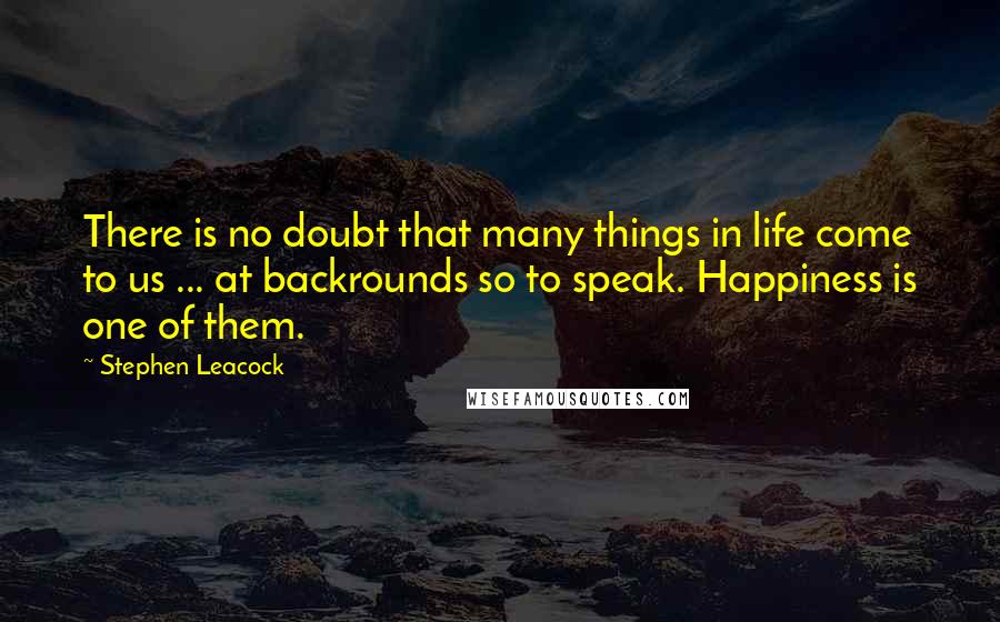 Stephen Leacock Quotes: There is no doubt that many things in life come to us ... at backrounds so to speak. Happiness is one of them.