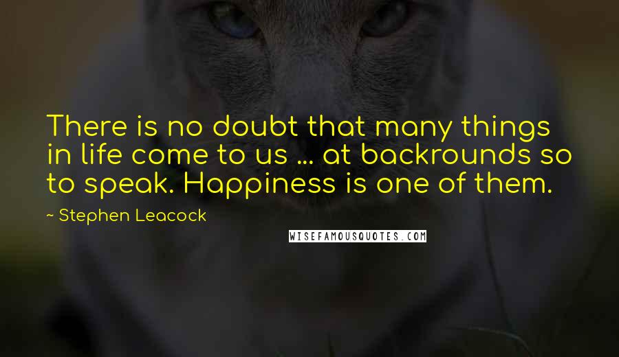 Stephen Leacock Quotes: There is no doubt that many things in life come to us ... at backrounds so to speak. Happiness is one of them.
