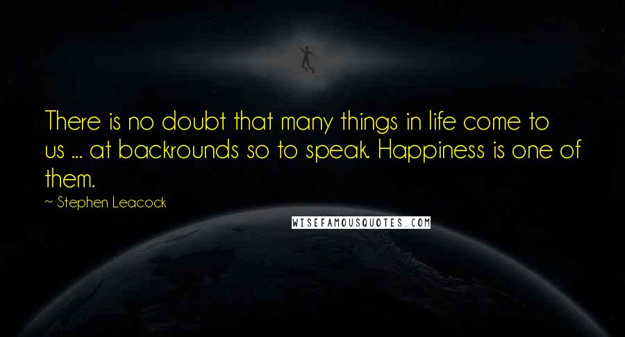 Stephen Leacock Quotes: There is no doubt that many things in life come to us ... at backrounds so to speak. Happiness is one of them.