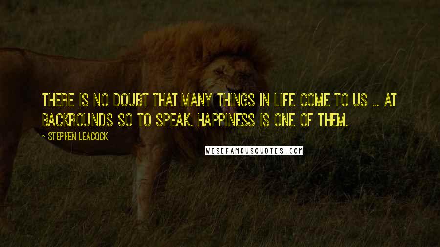 Stephen Leacock Quotes: There is no doubt that many things in life come to us ... at backrounds so to speak. Happiness is one of them.