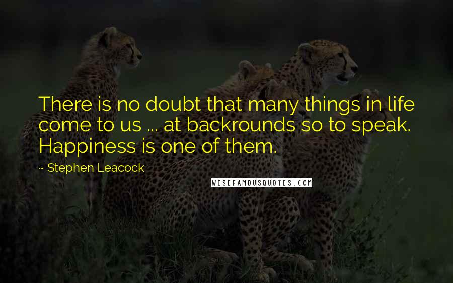 Stephen Leacock Quotes: There is no doubt that many things in life come to us ... at backrounds so to speak. Happiness is one of them.