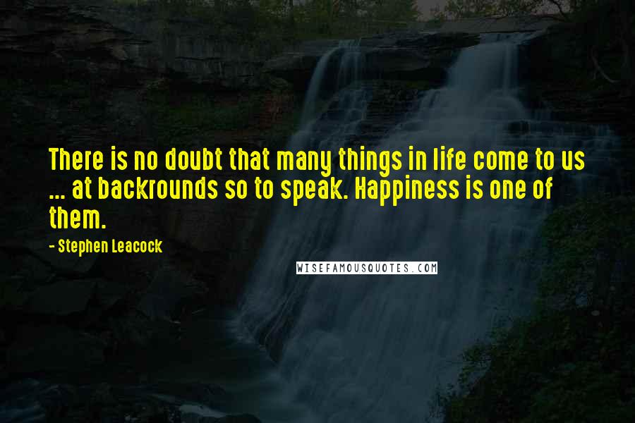 Stephen Leacock Quotes: There is no doubt that many things in life come to us ... at backrounds so to speak. Happiness is one of them.