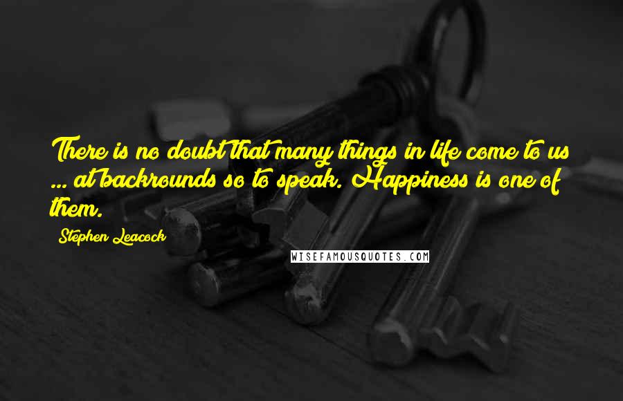 Stephen Leacock Quotes: There is no doubt that many things in life come to us ... at backrounds so to speak. Happiness is one of them.