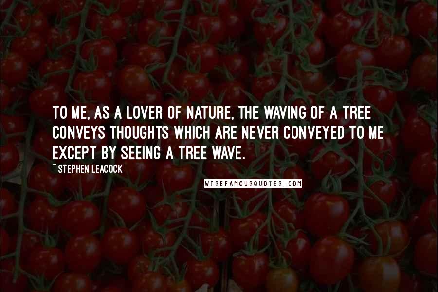 Stephen Leacock Quotes: To me, as a lover of Nature, the waving of a tree conveys thoughts which are never conveyed to me except by seeing a tree wave.