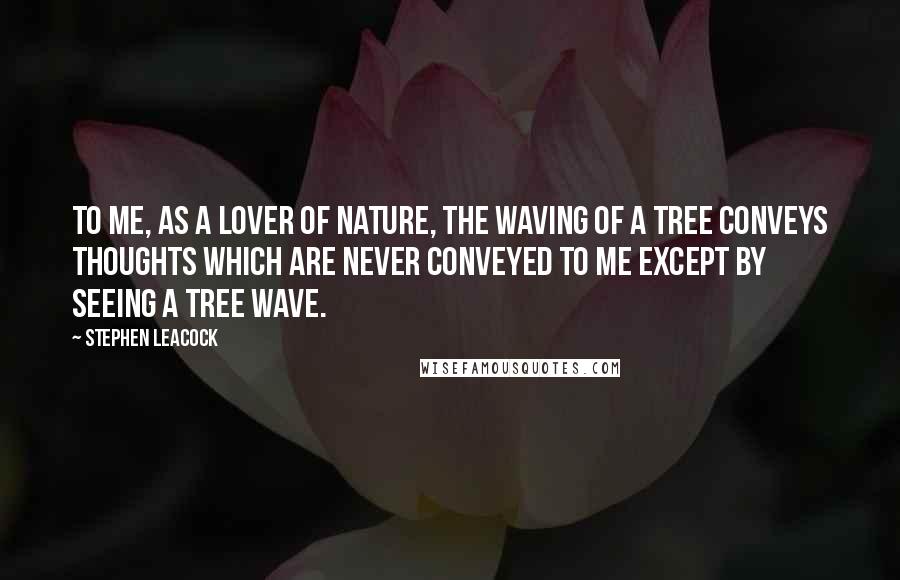 Stephen Leacock Quotes: To me, as a lover of Nature, the waving of a tree conveys thoughts which are never conveyed to me except by seeing a tree wave.