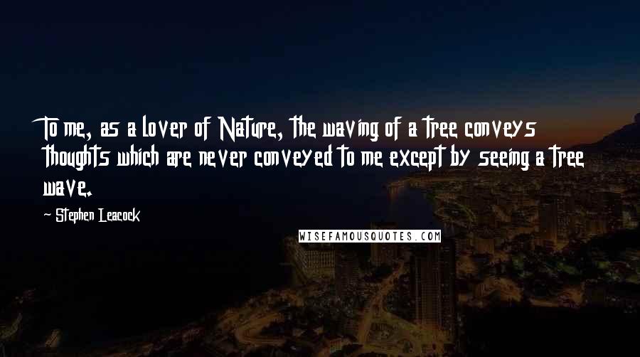 Stephen Leacock Quotes: To me, as a lover of Nature, the waving of a tree conveys thoughts which are never conveyed to me except by seeing a tree wave.