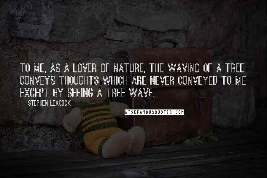 Stephen Leacock Quotes: To me, as a lover of Nature, the waving of a tree conveys thoughts which are never conveyed to me except by seeing a tree wave.