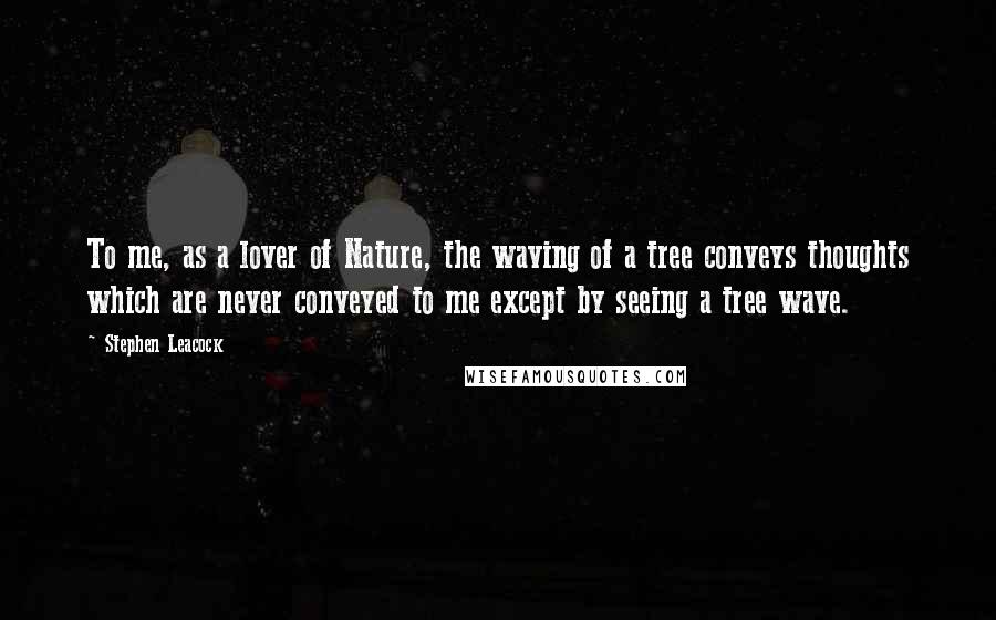 Stephen Leacock Quotes: To me, as a lover of Nature, the waving of a tree conveys thoughts which are never conveyed to me except by seeing a tree wave.