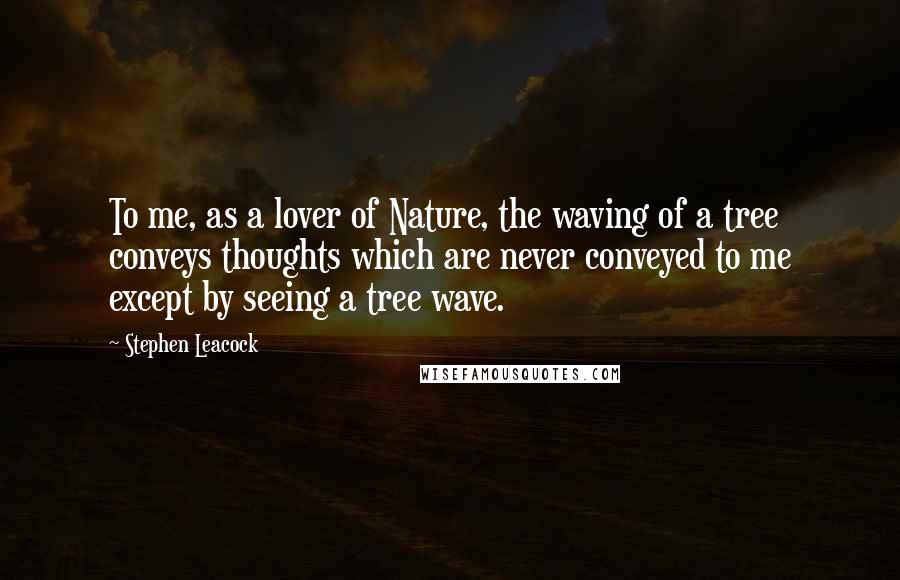 Stephen Leacock Quotes: To me, as a lover of Nature, the waving of a tree conveys thoughts which are never conveyed to me except by seeing a tree wave.