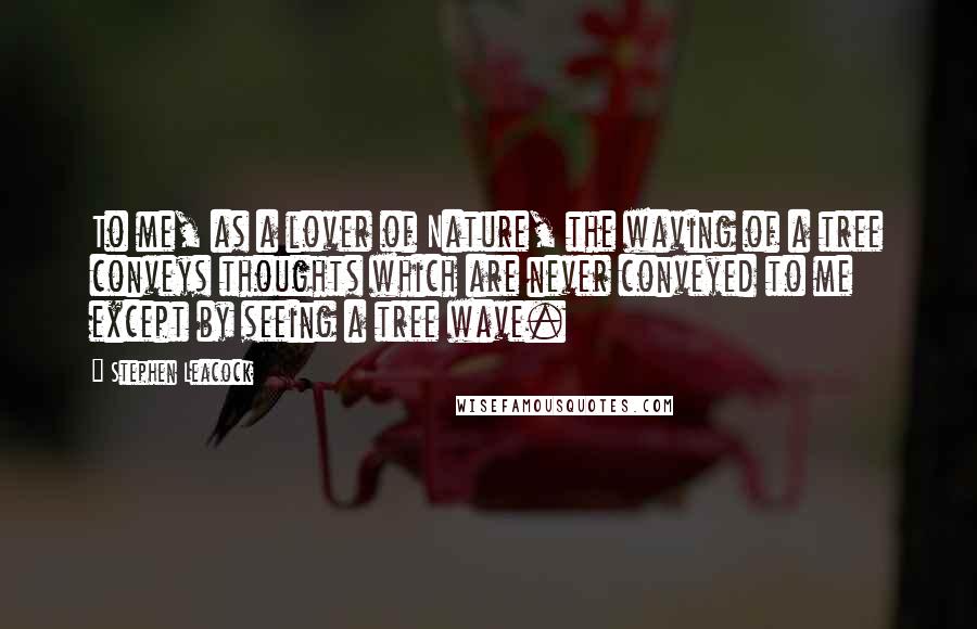 Stephen Leacock Quotes: To me, as a lover of Nature, the waving of a tree conveys thoughts which are never conveyed to me except by seeing a tree wave.