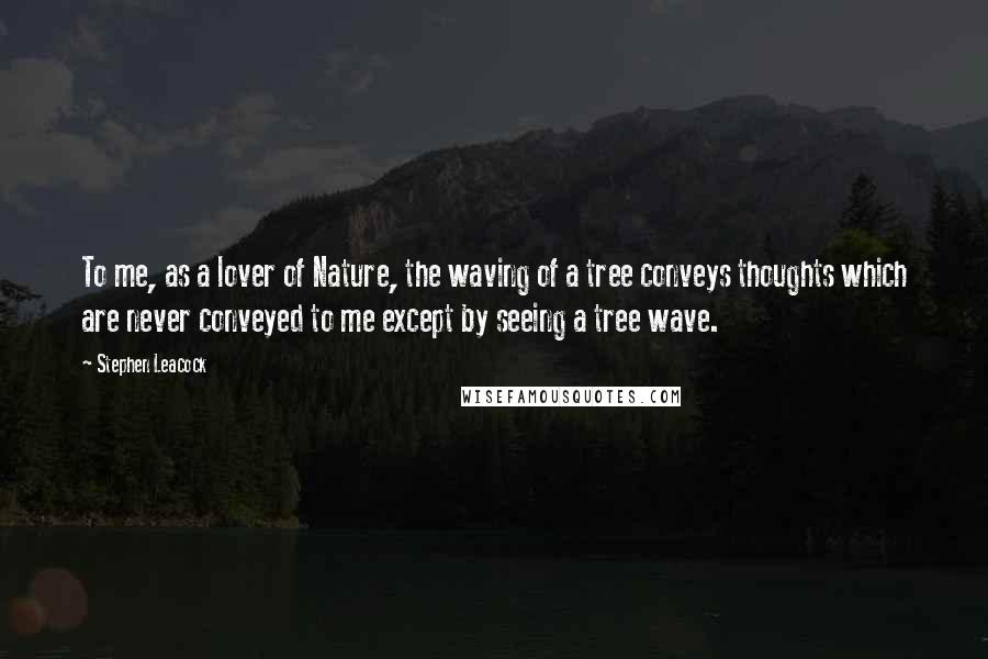 Stephen Leacock Quotes: To me, as a lover of Nature, the waving of a tree conveys thoughts which are never conveyed to me except by seeing a tree wave.