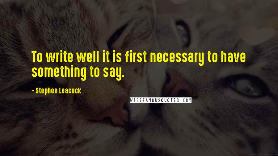 Stephen Leacock Quotes: To write well it is first necessary to have something to say.