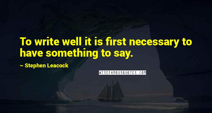 Stephen Leacock Quotes: To write well it is first necessary to have something to say.