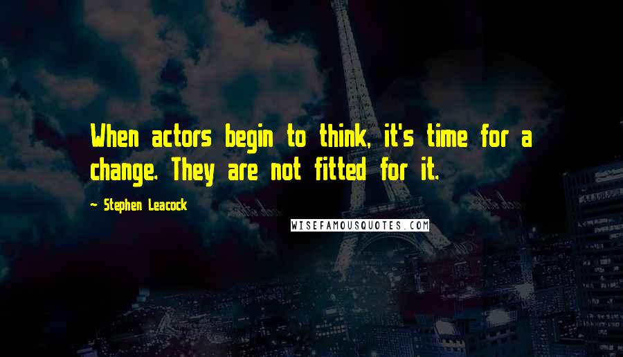 Stephen Leacock Quotes: When actors begin to think, it's time for a change. They are not fitted for it.
