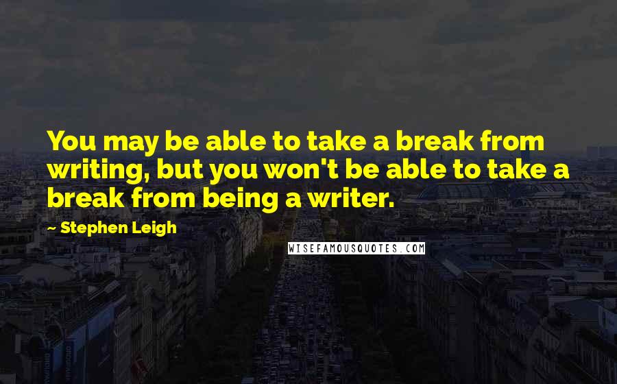 Stephen Leigh Quotes: You may be able to take a break from writing, but you won't be able to take a break from being a writer.