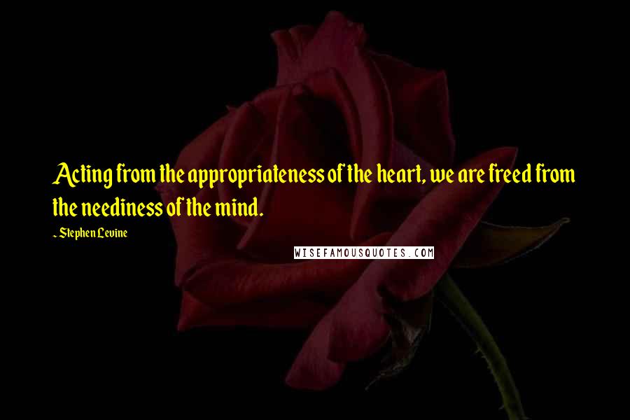Stephen Levine Quotes: Acting from the appropriateness of the heart, we are freed from the neediness of the mind.