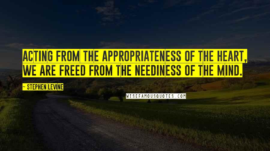Stephen Levine Quotes: Acting from the appropriateness of the heart, we are freed from the neediness of the mind.