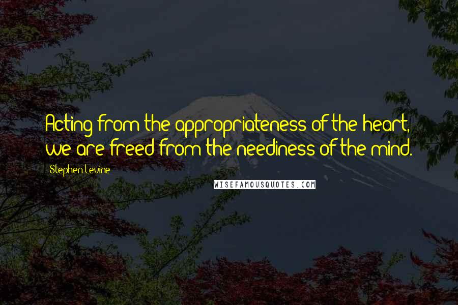 Stephen Levine Quotes: Acting from the appropriateness of the heart, we are freed from the neediness of the mind.