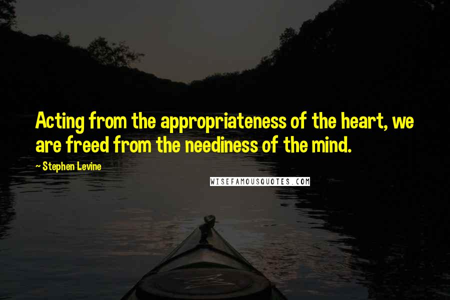 Stephen Levine Quotes: Acting from the appropriateness of the heart, we are freed from the neediness of the mind.