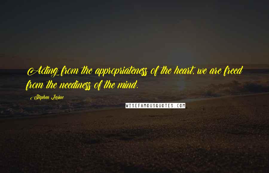 Stephen Levine Quotes: Acting from the appropriateness of the heart, we are freed from the neediness of the mind.