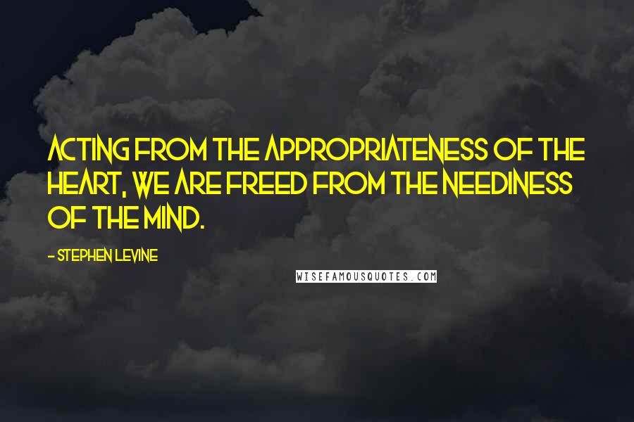 Stephen Levine Quotes: Acting from the appropriateness of the heart, we are freed from the neediness of the mind.