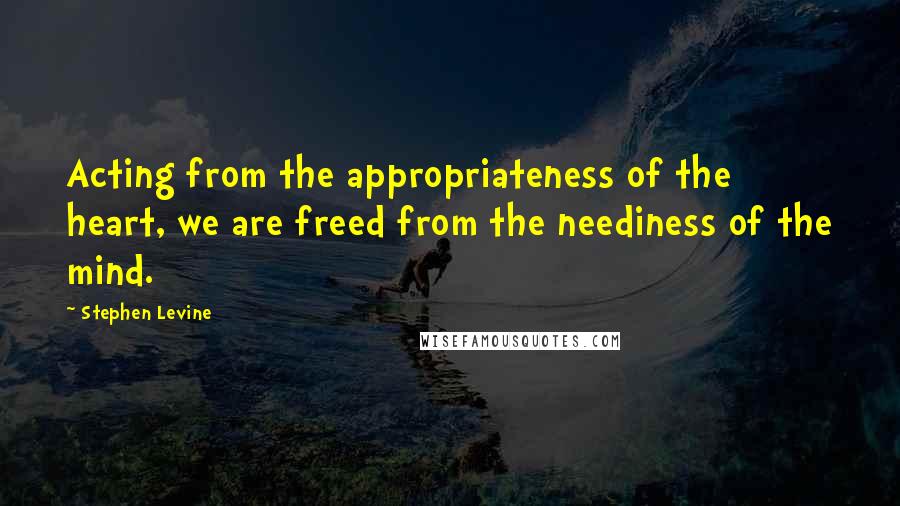 Stephen Levine Quotes: Acting from the appropriateness of the heart, we are freed from the neediness of the mind.