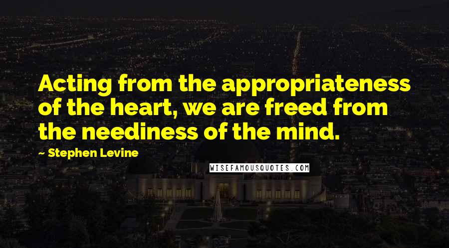 Stephen Levine Quotes: Acting from the appropriateness of the heart, we are freed from the neediness of the mind.