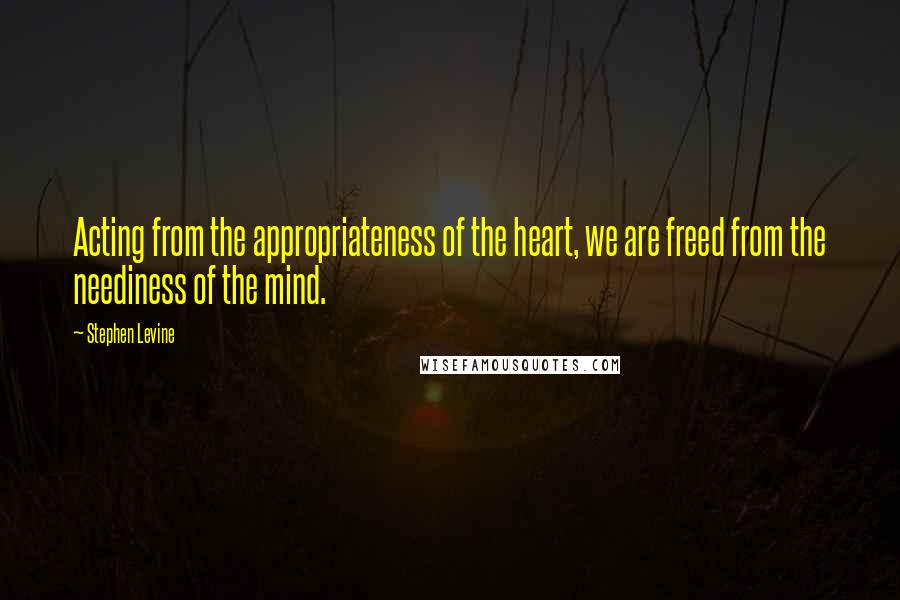 Stephen Levine Quotes: Acting from the appropriateness of the heart, we are freed from the neediness of the mind.
