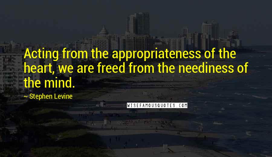 Stephen Levine Quotes: Acting from the appropriateness of the heart, we are freed from the neediness of the mind.